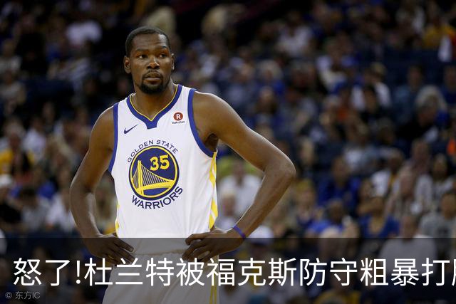 怒了!杜兰特被福克斯防守粗暴打脸激怒,一把推开示好击掌当场爆粗