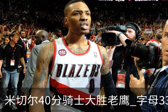 米切尔40分骑士大胜老鹰 字母33+10雄鹿灭热火