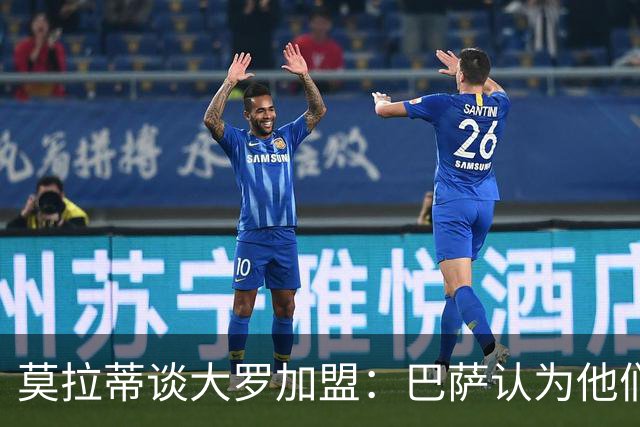 莫拉蒂谈大罗加盟：巴萨认为他们定价很高，但在我看来并非如此