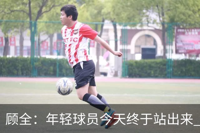 顾全：年轻球员今天终于站出来 本赛季重点培养吴铠博和孙浩钦