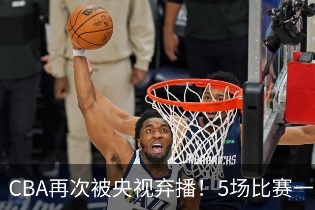 CBA再次被央视弃播！5场比赛一场都不播：广东北京两大强队被无视了？