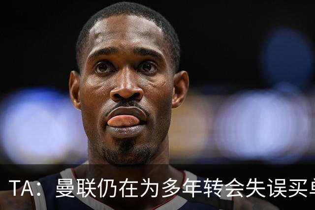 TA：曼联仍在为多年转会失误买单，巨额债务也让他们付出沉重代价
